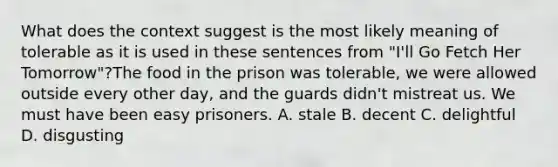 What does the context suggest is the most likely meaning of tolerable as it is used in these sentences from "I'll Go Fetch Her Tomorrow"?The food in the prison was tolerable, we were allowed outside every other day, and the guards didn't mistreat us. We must have been easy prisoners. A. stale B. decent C. delightful D. disgusting