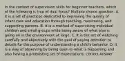 In the context of supervision skills for beginner teachers, which of the following is true of dual focus? Multiple choice question. A. It is a set of practices dedicated to improving the quality of infant care and education through teaching, monitoring, and supporting parents. B. It is a method of supervising individual children and small groups while being aware of what else is going on in the environment at large. C. It is the act of watching carefully and objectively with the goal of paying attention to details for the purpose of understanding a child's behavior. D. It is a way of observing by being open to what is happening and also having a preexisting set of expectations. Correct Answer