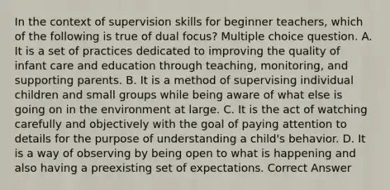 In the context of supervision skills for beginner teachers, which of the following is true of dual focus? Multiple choice question. A. It is a set of practices dedicated to improving the quality of infant care and education through teaching, monitoring, and supporting parents. B. It is a method of supervising individual children and small groups while being aware of what else is going on in the environment at large. C. It is the act of watching carefully and objectively with the goal of paying attention to details for the purpose of understanding a child's behavior. D. It is a way of observing by being open to what is happening and also having a preexisting set of expectations. Correct Answer