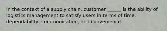 In the context of a supply chain, customer ______ is the ability of logistics management to satisfy users in terms of time, dependability, communication, and convenience.