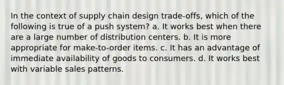 In the context of supply chain design trade-offs, which of the following is true of a push system? a. It works best when there are a large number of distribution centers. b. It is more appropriate for make-to-order items. c. It has an advantage of immediate availability of goods to consumers. d. It works best with variable sales patterns.