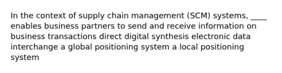 In the context of supply chain management (SCM) systems, ____ enables business partners to send and receive information on business transactions direct digital synthesis electronic data interchange a global positioning system a local positioning system