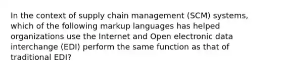 In the context of supply chain management (SCM) systems, which of the following markup languages has helped organizations use the Internet and Open electronic data interchange (EDI) perform the same function as that of traditional EDI?