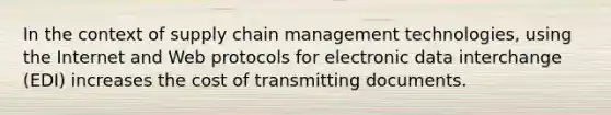 In the context of supply chain management technologies, using the Internet and Web protocols for electronic data interchange (EDI) increases the cost of transmitting documents.