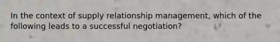 In the context of supply relationship management, which of the following leads to a successful negotiation?