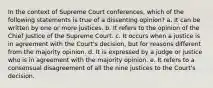 In the context of Supreme Court conferences, which of the following statements is true of a dissenting opinion? a. It can be written by one or more justices. b. It refers to the opinion of the Chief Justice of the Supreme Court. c. It occurs when a justice is in agreement with the Court's decision, but for reasons different from the majority opinion. d. It is expressed by a judge or justice who is in agreement with the majority opinion. e. It refers to a consensual disagreement of all the nine justices to the Court's decision.