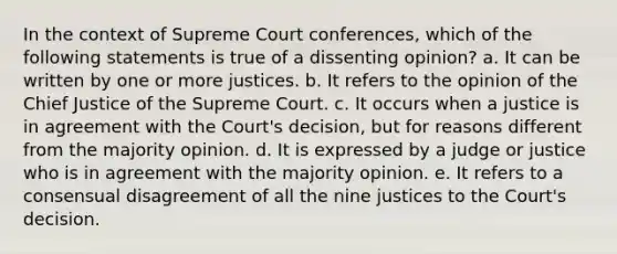 In the context of Supreme Court conferences, which of the following statements is true of a dissenting opinion? a. It can be written by one or more justices. b. It refers to the opinion of the Chief Justice of the Supreme Court. c. It occurs when a justice is in agreement with the Court's decision, but for reasons different from the majority opinion. d. It is expressed by a judge or justice who is in agreement with the majority opinion. e. It refers to a consensual disagreement of all the nine justices to the Court's decision.