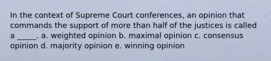 In the context of Supreme Court conferences, an opinion that commands the support of more than half of the justices is called a _____. a. weighted opinion b. maximal opinion c. consensus opinion d. majority opinion e. winning opinion