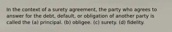 In the context of a surety agreement, the party who agrees to answer for the debt, default, or obligation of another party is called the (a) principal. (b) obligee. (c) surety. (d) fidelity.