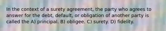 In the context of a surety agreement, the party who agrees to answer for the debt, default, or obligation of another party is called the A) principal. B) obligee. C) surety. D) fidelity.