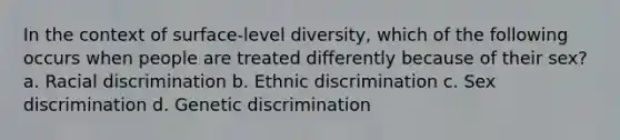 In the context of surface-level diversity, which of the following occurs when people are treated differently because of their sex? a. Racial discrimination b. Ethnic discrimination c. Sex discrimination d. Genetic discrimination