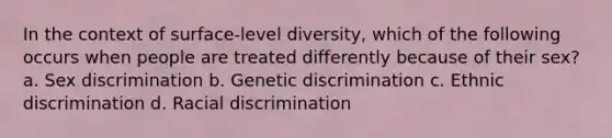 In the context of surface-level diversity, which of the following occurs when people are treated differently because of their sex? a. Sex discrimination b. Genetic discrimination c. Ethnic discrimination d. Racial discrimination