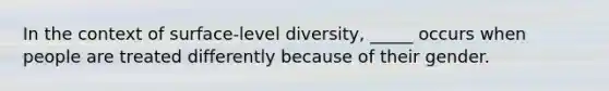 In the context of surface-level diversity, _____ occurs when people are treated differently because of their gender.