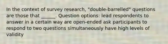 In the context of survey research, "double-barrelled" questions are those that ______. Question options: lead respondents to answer in a certain way are open-ended ask participants to respond to two questions simultaneously have high levels of validity