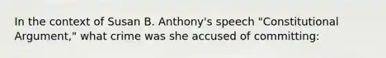 In the context of Susan B. Anthony's speech "Constitutional Argument," what crime was she accused of committing: