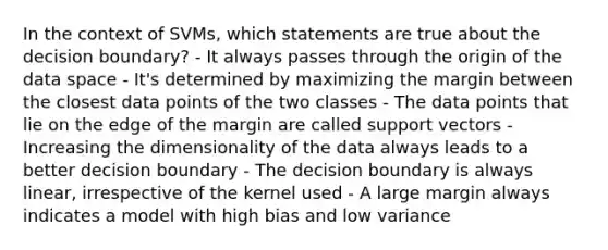 In the context of SVMs, which statements are true about the decision boundary? - It always passes through the origin of the data space - It's determined by maximizing the margin between the closest data points of the two classes - The data points that lie on the edge of the margin are called support vectors - Increasing the dimensionality of the data always leads to a better decision boundary - The decision boundary is always linear, irrespective of the kernel used - A large margin always indicates a model with high bias and low variance