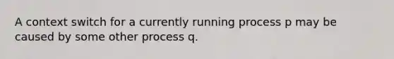 A context switch for a currently running process p may be caused by some other process q.