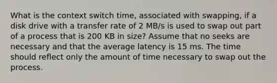 What is the context switch time, associated with swapping, if a disk drive with a transfer rate of 2 MB/s is used to swap out part of a process that is 200 KB in size? Assume that no seeks are necessary and that the average latency is 15 ms. The time should reflect only the amount of time necessary to swap out the process.