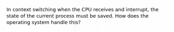 In context switching when the CPU receives and interrupt, the state of the current process must be saved. How does the operating system handle this?