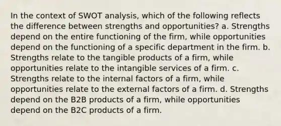 In the context of SWOT analysis, which of the following reflects the difference between strengths and opportunities? a. Strengths depend on the entire functioning of the firm, while opportunities depend on the functioning of a specific department in the firm. b. Strengths relate to the tangible products of a firm, while opportunities relate to the intangible services of a firm. c. Strengths relate to the internal factors of a firm, while opportunities relate to the external factors of a firm. d. Strengths depend on the B2B products of a firm, while opportunities depend on the B2C products of a firm.