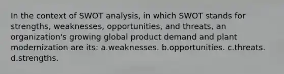 In the context of SWOT analysis, in which SWOT stands for strengths, weaknesses, opportunities, and threats, an organization's growing global product demand and plant modernization are its: a.weaknesses. b.opportunities. c.threats. d.strengths.