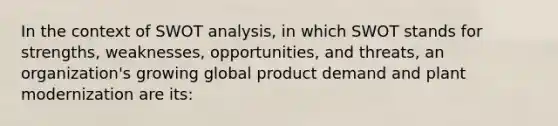 In the context of SWOT analysis, in which SWOT stands for strengths, weaknesses, opportunities, and threats, an organization's growing global product demand and plant modernization are its: