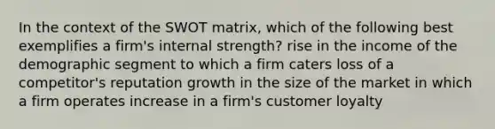 In the context of the SWOT matrix, which of the following best exemplifies a firm's internal strength? rise in the income of the demographic segment to which a firm caters loss of a competitor's reputation growth in the size of the market in which a firm operates increase in a firm's customer loyalty