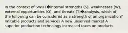 In the context of SWOT�internal strengths (S), weaknesses (W), external opportunities (O), and threats (T)�analysis, which of the following can be considered as a strength of an organization? Imitable products and services A new unserved market A superior production technology Increased taxes on products