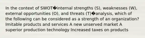 In the context of SWOT�internal strengths (S), weaknesses (W), external opportunities (O), and threats (T)�analysis, which of the following can be considered as a strength of an organization? Imitable products and services A new unserved market A superior production technology Increased taxes on products