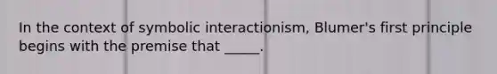 In the context of symbolic interactionism, Blumer's first principle begins with the premise that _____.