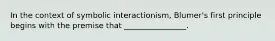 In the context of symbolic interactionism, Blumer's first principle begins with the premise that ________________.