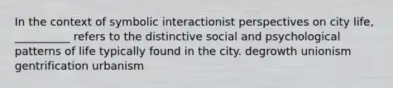 In the context of symbolic interactionist perspectives on city life, __________ refers to the distinctive social and psychological patterns of life typically found in the city. degrowth unionism gentrification urbanism