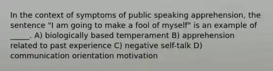 ​In the context of symptoms of public speaking apprehension, the sentence "I am going to make a fool of myself" is an example of _____. ​A) biologically based temperament ​B) apprehension related to past experience ​C) negative self-talk ​D) communication orientation motivation