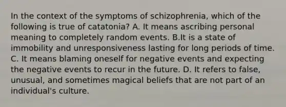 In the context of the symptoms of schizophrenia, which of the following is true of catatonia? A. It means ascribing personal meaning to completely random events. B.It is a state of immobility and unresponsiveness lasting for long periods of time. C. It means blaming oneself for negative events and expecting the negative events to recur in the future. D. It refers to false, unusual, and sometimes magical beliefs that are not part of an individual's culture.