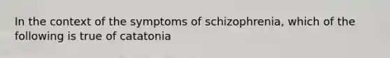 In the context of the symptoms of schizophrenia, which of the following is true of catatonia