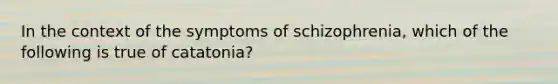 In the context of the symptoms of schizophrenia, which of the following is true of catatonia?