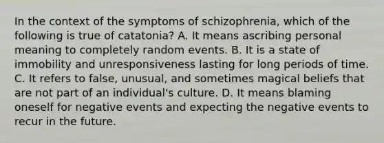 In the context of the symptoms of schizophrenia, which of the following is true of catatonia? A. It means ascribing personal meaning to completely random events. B. It is a state of immobility and unresponsiveness lasting for long periods of time. C. It refers to false, unusual, and sometimes magical beliefs that are not part of an individual's culture. D. It means blaming oneself for negative events and expecting the negative events to recur in the future.