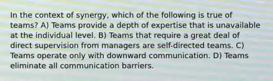 In the context of synergy, which of the following is true of teams? A) Teams provide a depth of expertise that is unavailable at the individual level. B) Teams that require a great deal of direct supervision from managers are self-directed teams. C) Teams operate only with downward communication. D) Teams eliminate all communication barriers.