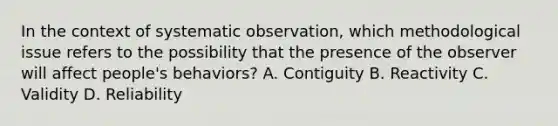 In the context of systematic observation, which methodological issue refers to the possibility that the presence of the observer will affect people's behaviors? A. Contiguity B. Reactivity C. Validity D. Reliability