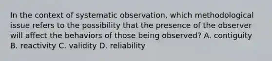 In the context of systematic observation, which methodological issue refers to the possibility that the presence of the observer will affect the behaviors of those being observed? A. contiguity B. reactivity C. validity D. reliability