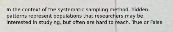 In the context of the systematic sampling method, hidden patterns represent populations that researchers may be interested in studying, but often are hard to reach. True or False