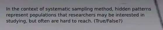 In the context of systematic sampling method, hidden patterns represent populations that researchers may be interested in studying, but often are hard to reach. (True/False?)