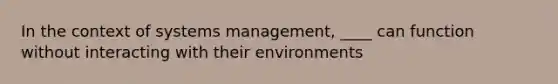 In the context of systems management, ____ can function without interacting with their environments