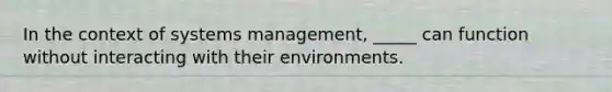 In the context of systems management, _____ can function without interacting with their environments.