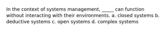 In the context of systems management, _____ can function without interacting with their environments. a. closed systems b. deductive systems c. open systems d. complex systems