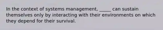 In the context of systems management, _____ can sustain themselves only by interacting with their environments on which they depend for their survival.