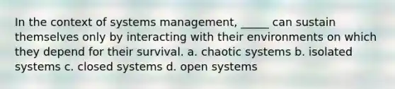 In the context of systems management, _____ can sustain themselves only by interacting with their environments on which they depend for their survival. a. chaotic systems b. isolated systems c. closed systems d. open systems