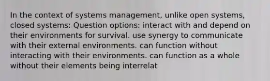 In the context of systems management, unlike open systems, closed systems: Question options: interact with and depend on their environments for survival. use synergy to communicate with their external environments. can function without interacting with their environments. can function as a whole without their elements being interrelat