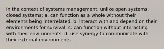 In the context of systems management, unlike open systems, closed systems: a. can function as a whole without their elements being interrelated. b. interact with and depend on their environments for survival. c. can function without interacting with their environments. d. use synergy to communicate with their external environments.