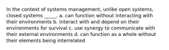 In the context of systems management, unlike open systems, closed systems _____. a. can function without interacting with their environments b. interact with and depend on their environments for survival c. use synergy to communicate with their external environments d. can function as a whole without their elements being interrelated